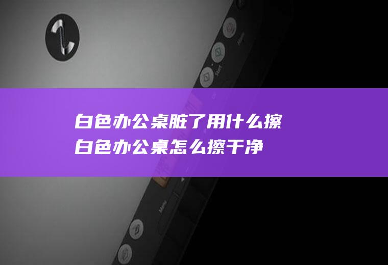 白色办公桌脏了用什么擦(白色办公桌怎么擦干净)