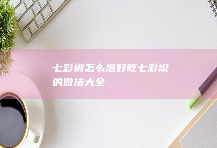 七彩椒怎么泡好吃(七彩椒的做法大全)