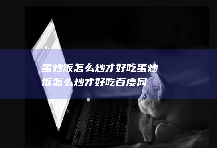 蛋炒饭怎么炒才好吃,蛋炒饭怎么炒才好吃百度网盘