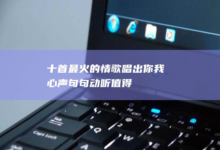 十首最火的情歌：唱出你我心声,句句动听,值得一听!