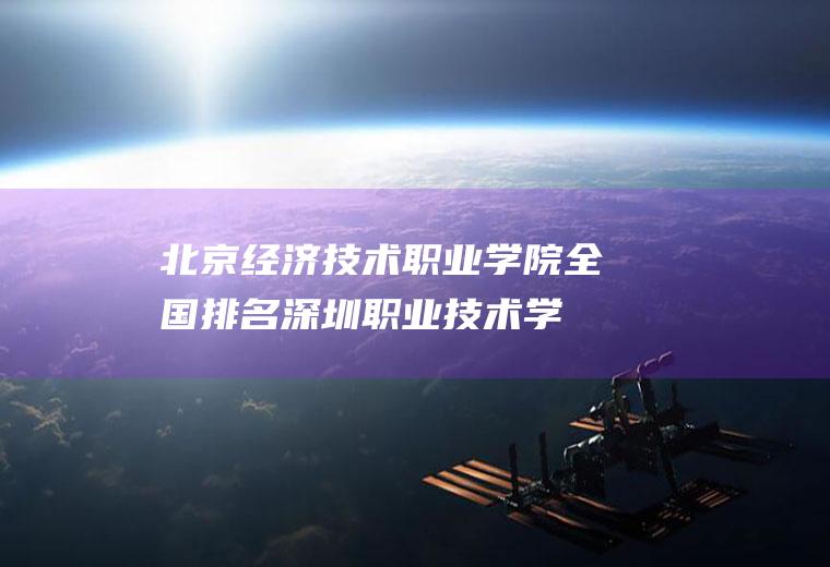 北京经济技术职业学院全国排名(深圳职业技术学院)