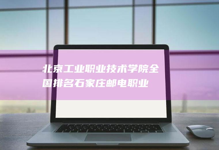 北京工业职业技术学院全国排名(石家庄邮电职业技术学院全国排名)