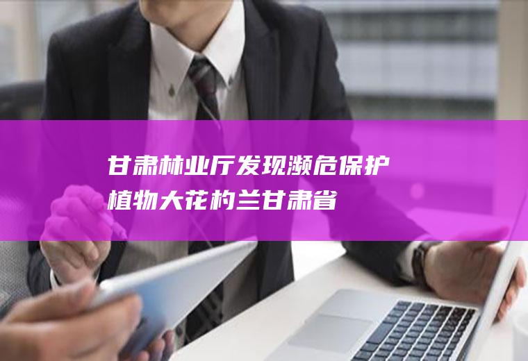甘肃林业厅,发现濒危保护植物大花杓兰(甘肃省林业厅厅长是谁)
