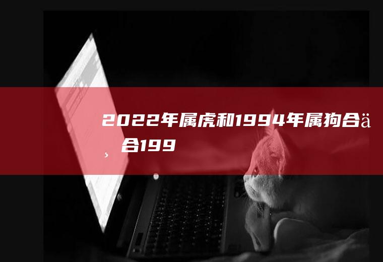 2022年属虎和1994年属狗合不合(1998年属虎和1994年属狗配不配)