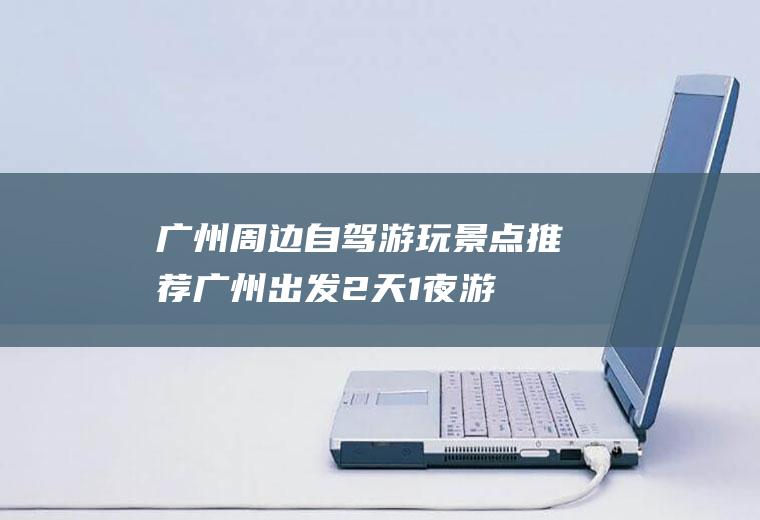 广州周边自驾游玩景点推荐广州出发2天1夜游