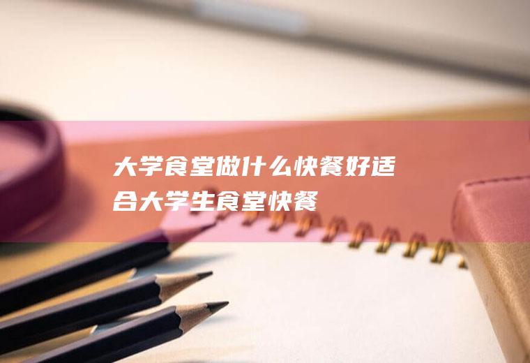 大学食堂做什么快餐好(适合大学生食堂快餐)