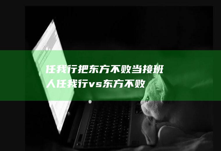 任我行把东方不败当接班人(任我行vs东方不败)