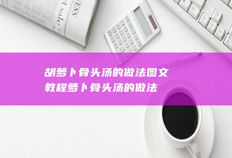 胡萝卜骨头汤的做法图文教程(萝卜骨头汤的做法窍门)