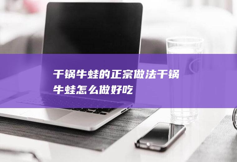 干锅牛蛙的正宗做法干锅牛蛙怎么做好吃