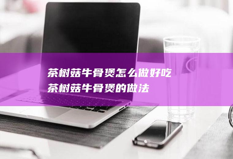 茶树菇牛骨煲怎么做好吃茶树菇牛骨煲的做法
