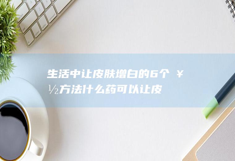 生活中让皮肤增白的6个好方法(什么药可以让皮肤变白)