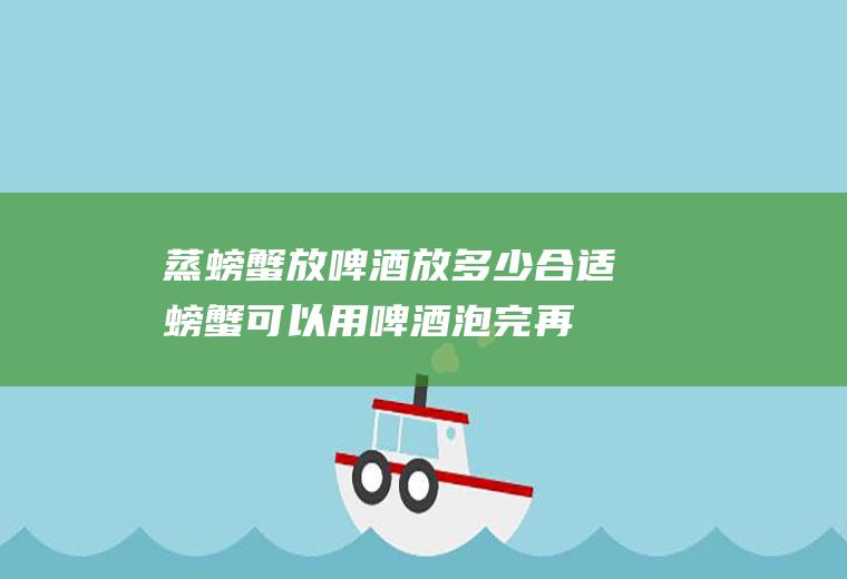 蒸螃蟹放啤酒放多少合适(螃蟹可以用啤酒泡完再蒸么)
