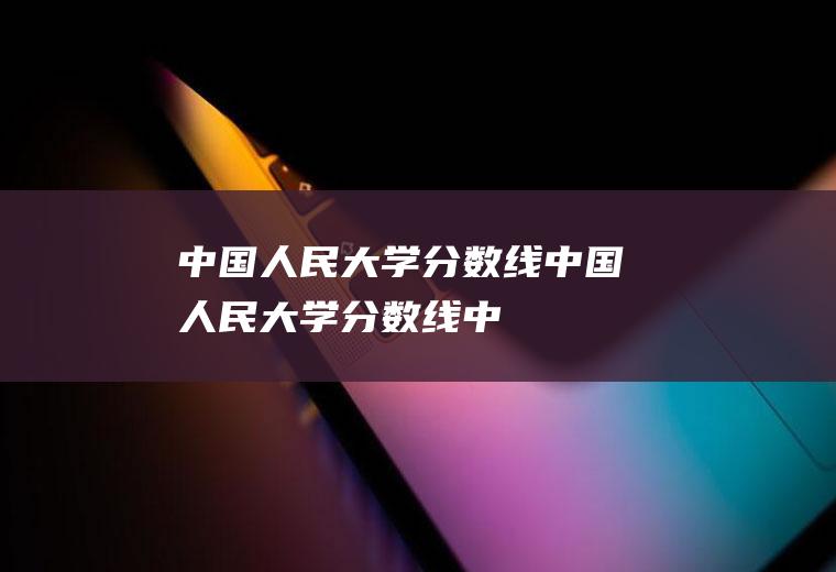 【中国人民大学分数线】中国人民大学分数线(中国人民大学官网)
