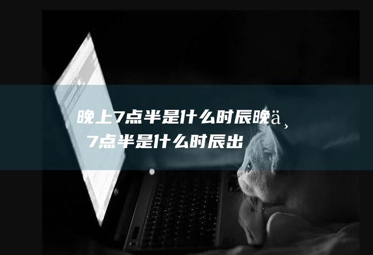 晚上7点半是什么时辰,晚上7点半是什么时辰出生女孩子