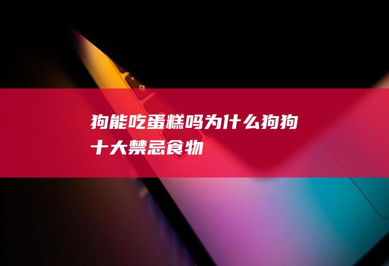 狗能吃蛋糕吗为什么(狗狗十大禁忌食物)