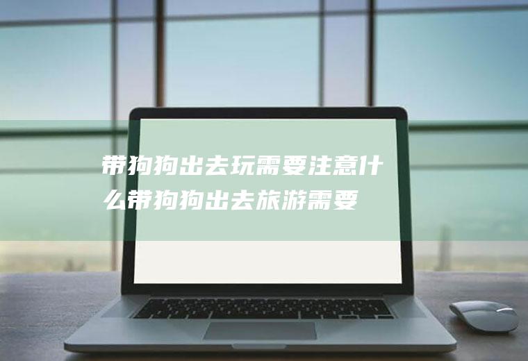 带狗狗出去玩需要注意什么(带狗狗出去旅游需要考虑什么)