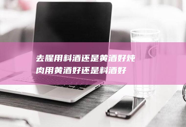 去腥用料酒还是黄酒好(炖肉用黄酒好还是料酒好)