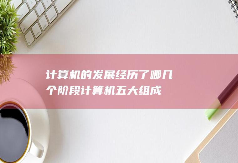 计算机的发展经历了哪几个阶段(计算机五大组成部分及其功能)