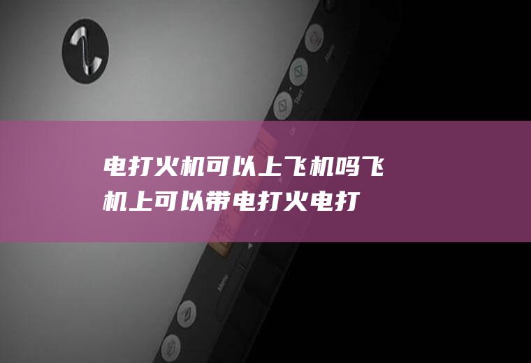 电打火机可以上飞机吗(飞机上可以带电打火电打火机吗)