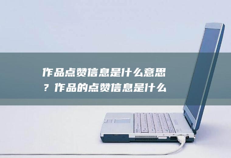 作品点赞信息是什么意思？作品的点赞信息是什么意思？作品点赞信息的含义是什么？
