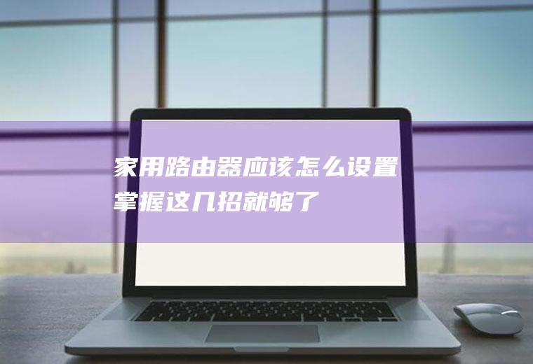 家用路由器应该怎么设置(掌握这几招就够了)