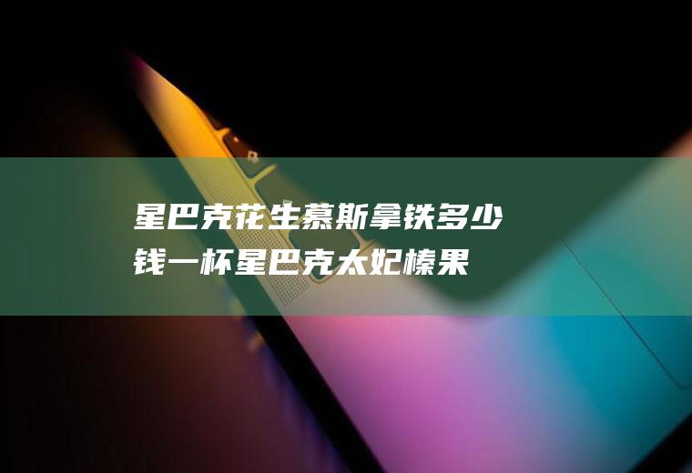 星巴克花生慕斯拿铁多少钱一杯,星巴克太妃榛果拿铁？