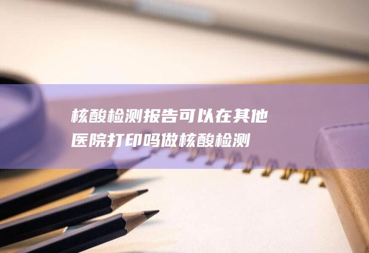 核酸检测报告可以在其他医院打印吗,做核酸检测要多少时间出结果？