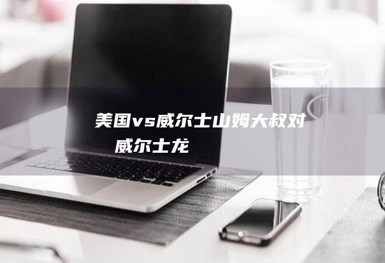 美国vs威尔士(山姆大叔对战威尔士龙)