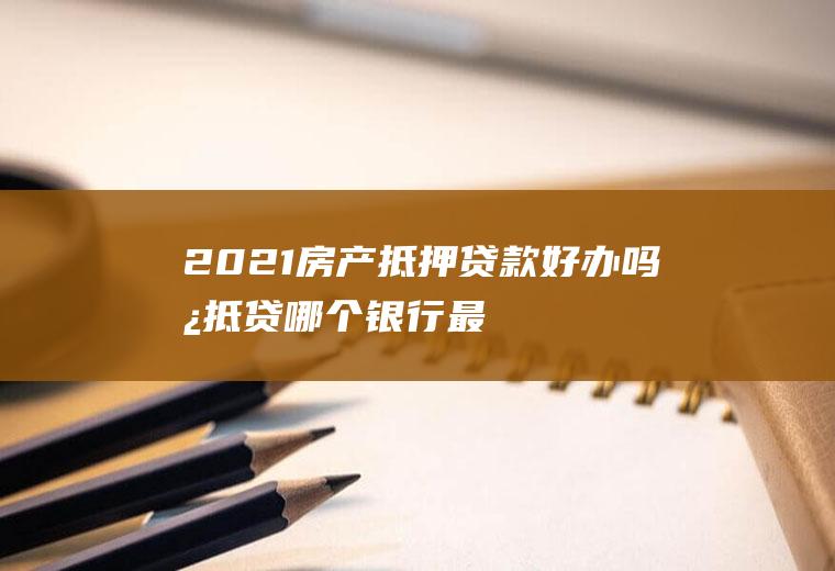 2021房产抵押贷款好办吗,房抵贷哪个银行最好办理？