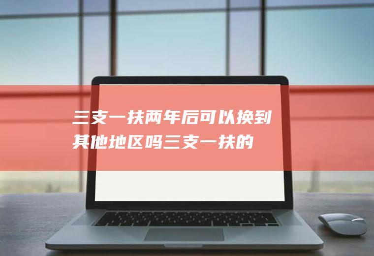 三支一扶两年后可以换到其他地区吗,三支一扶的利弊？