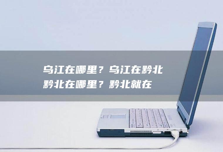 乌江在哪里？乌江在黔北,黔北在哪里？黔北就在
