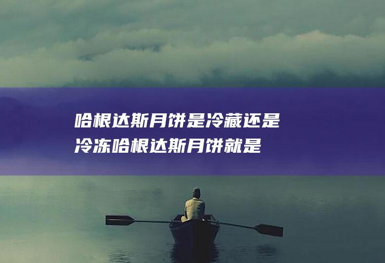 哈根达斯月饼是冷藏还是冷冻,哈根达斯月饼就是冰淇淋？