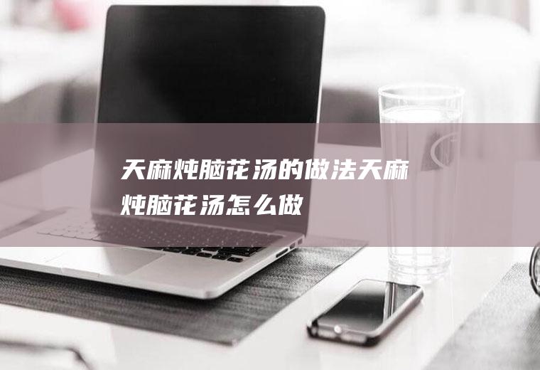 天麻炖脑花汤的做法天麻炖脑花汤怎么做