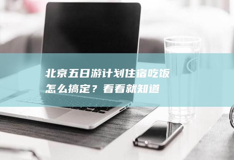 北京五日游计划,住宿吃饭怎么搞定？看看就知道!