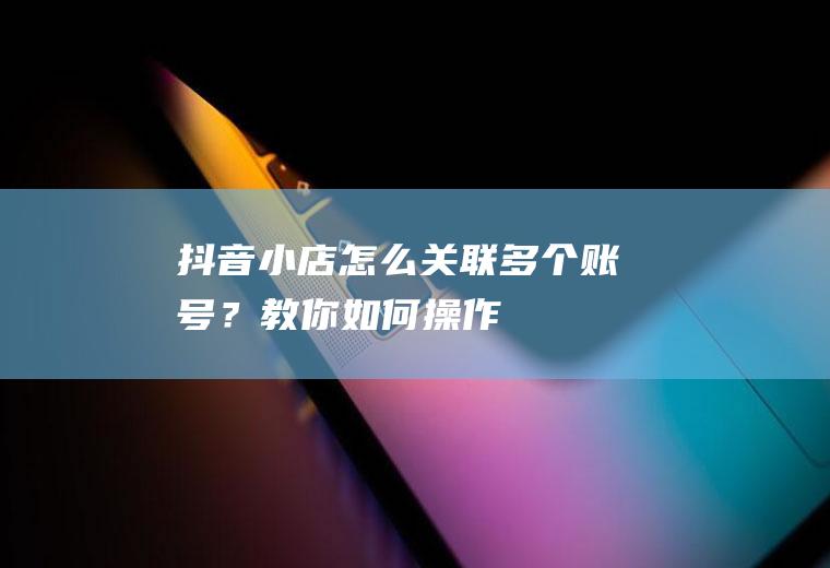 抖音小店怎么关联多个账号？教你如何操作