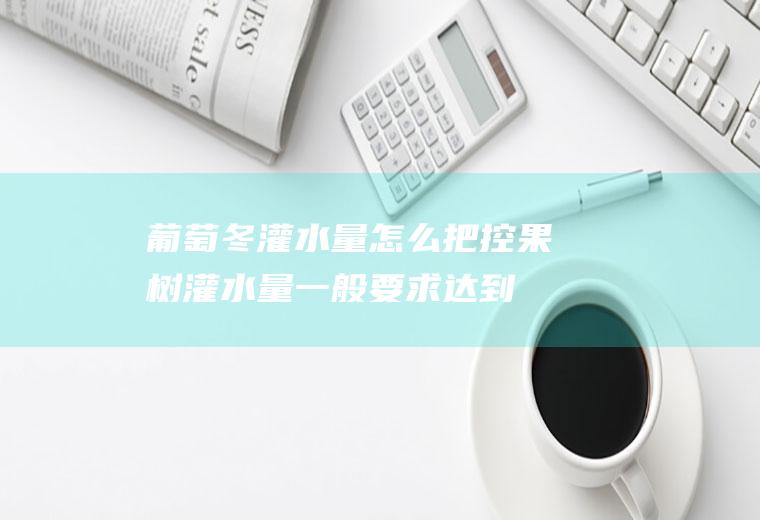 葡萄冬灌水量怎么把控,果树灌水量一般要求达到？