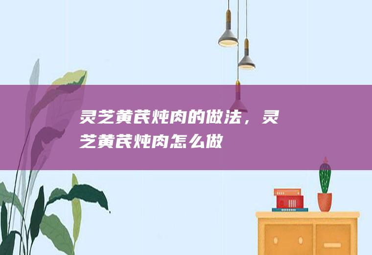 灵芝黄芪炖肉的做法，灵芝黄芪炖肉怎么做