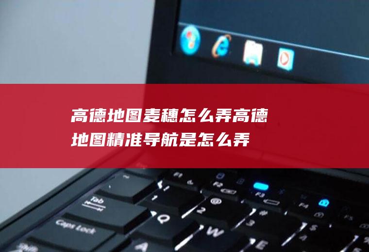 高德地图麦穗怎么弄(高德地图精准导航是怎么弄出来的)