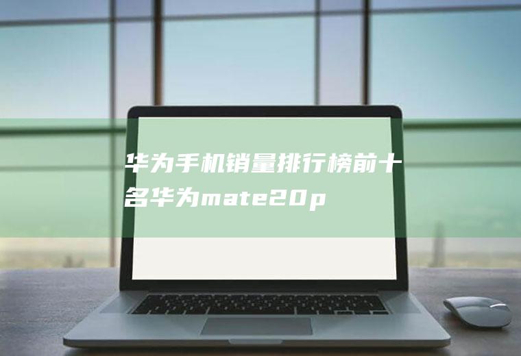 华为手机销量排行榜前十名,华为mate20pro稳坐第一
