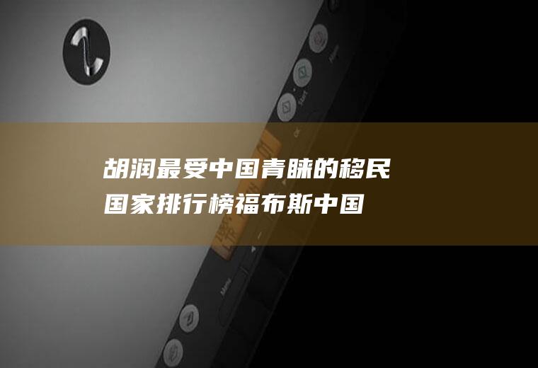 胡润最受中国青睐的移民国家排行榜(福布斯中国富豪榜)
