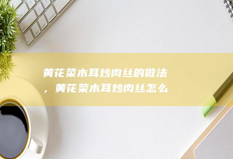 黄花菜木耳炒肉丝的做法，黄花菜木耳炒肉丝怎么做