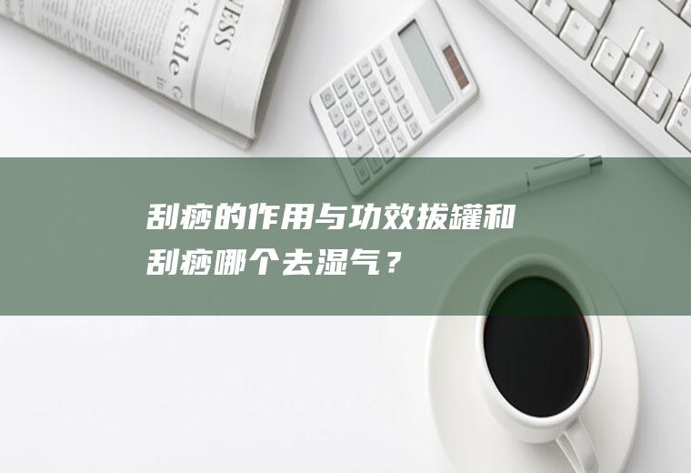 刮痧的作用与功效,拔罐和刮痧哪个去湿气？