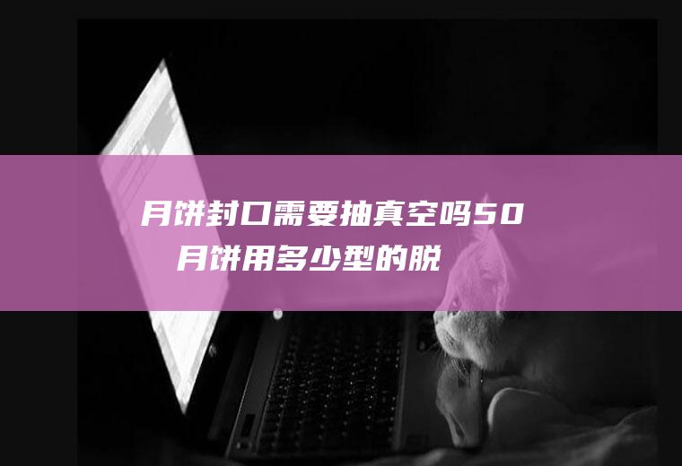 月饼封口需要抽真空吗,50克月饼用多少型的脱氧剂？