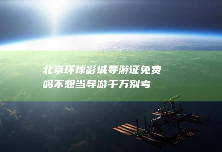 北京环球影城导游证免费吗,不想当导游千万别考导游证？