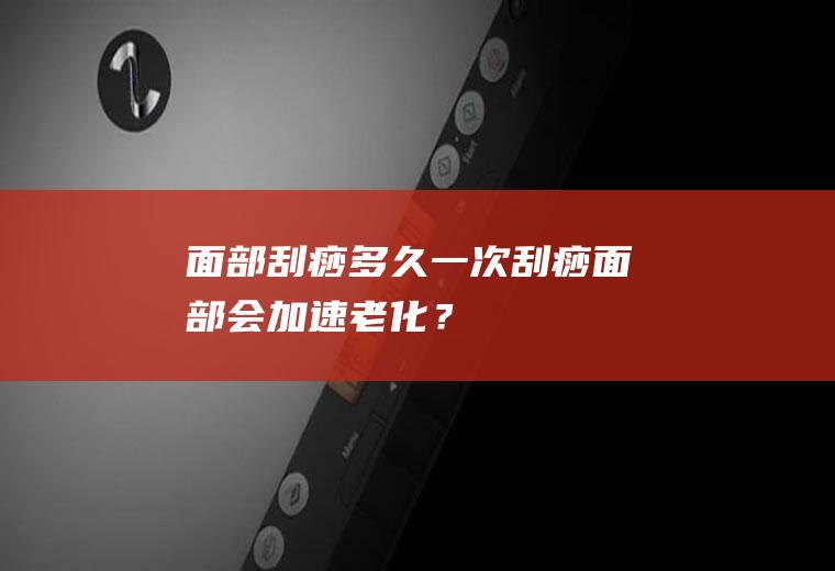 面部刮痧多久一次,刮痧面部会加速老化？