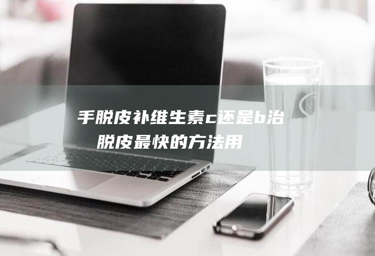 手脱皮补维生素c还是b,治手脱皮最快的方法用什么药？