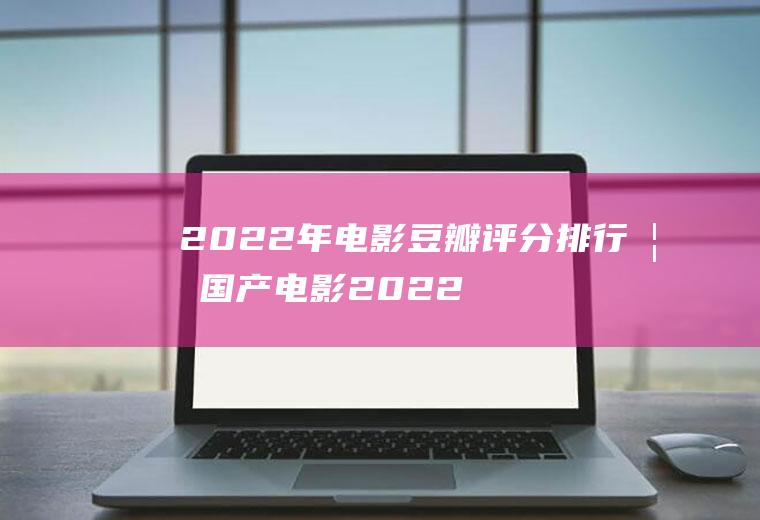 2022年电影豆瓣评分排行榜国产电影2022年的
