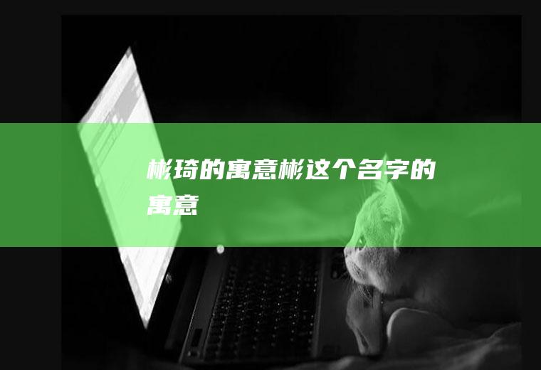 彬琦的寓意,彬这个名字的寓意