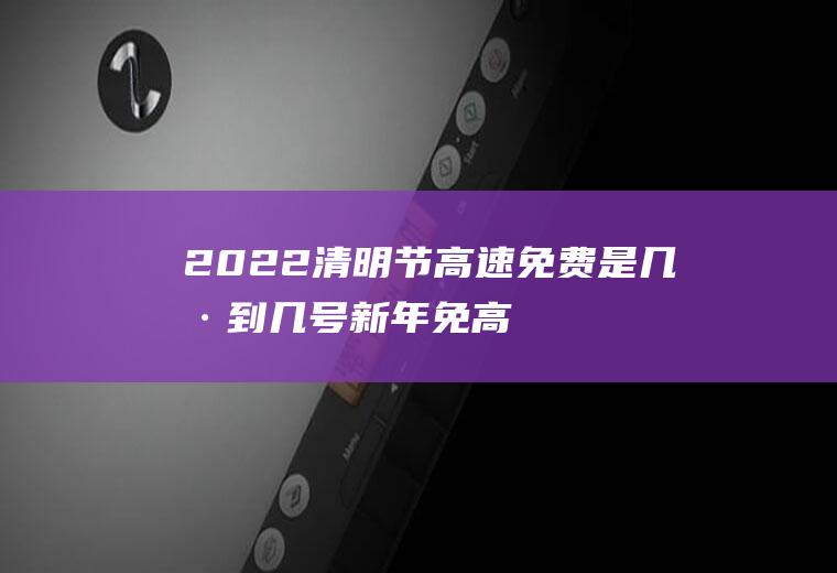 2022清明节高速免费是几号到几号,新年免高速费到几号？