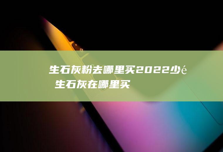 生石灰粉去哪里买2022,少量生石灰在哪里买？